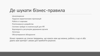 Де шукати бізнес-правила
◦ Ціноутворення
◦ Надання маркетингових пропозицій
◦ Робота зі скаргами
◦ Розпізнавання шахрайства
◦ Системи грейдів та компенсацій для HR
◦ Відповідність регуляціям державних органів
◦ Логістика
◦ Обслуговування обладнання
Бізнес-правила це списки тверджень,що кажуть вам що можна,робити,а що ні або дають
вам критерії і умови для прийняття рішення.
 