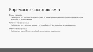 Боремося з частотою змін
Бізнес-процеси:
◦ Змінюються раз декілька місяців або років, їх зміни організаційно складні та потребують ІТ для
розробки та впровадження.
Колонки бізнес-правил:
◦ Змінюються раз в декілька місяців,і та потребують ІТ для розробки та впровадження.
Рядки бізнес-правил:
◦ Змінюються часто і бізнес потребує їх оперативного редагування.
 