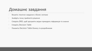 Домашнє завдання
1. Візьміть технічне завдання з бізнес-логікою
2. Знайдіть точку прийняття рішення
3. Створіть DRD, щоб зрозуміти звідки приходить інформація та знання
4. Створіть DecisionTable
5. Покажіть DecisionTable бізнесу та розробникам
 