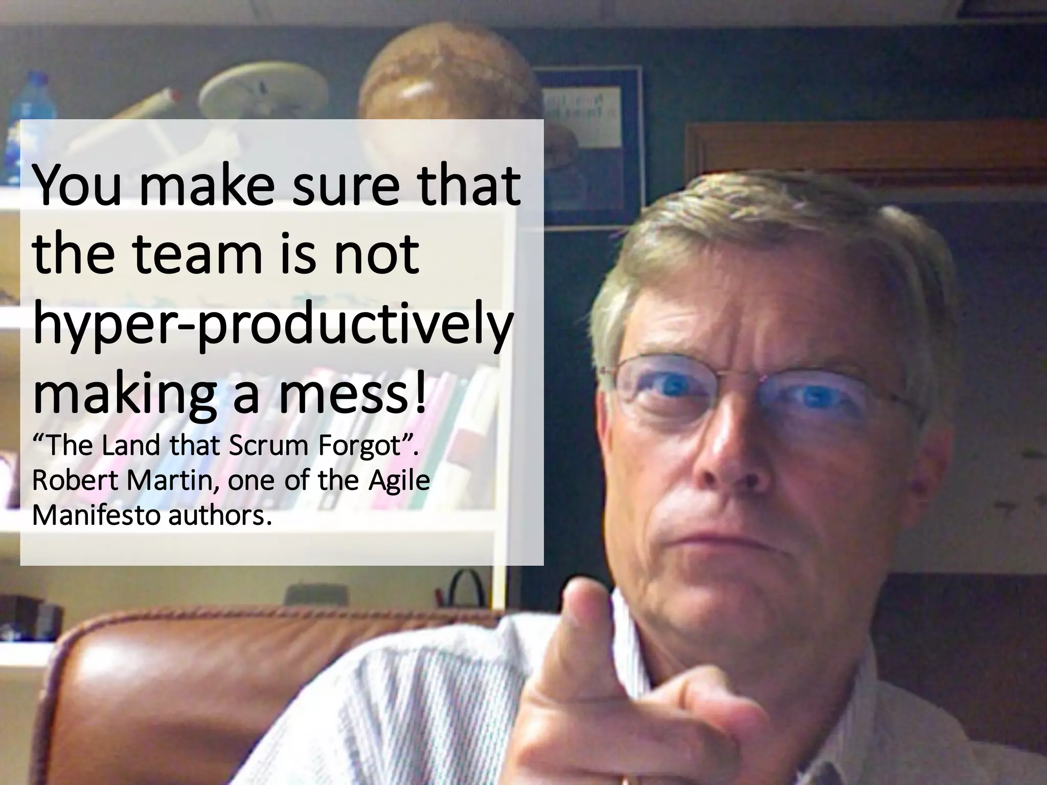 You	make	sure	that	
the	team	is	not	
hyper-productively	
making	a	mess!
“The	Land	that	Scrum	Forgot”.
Robert	Martin,	one	of	the	Agile	
Manifesto	authors.
 