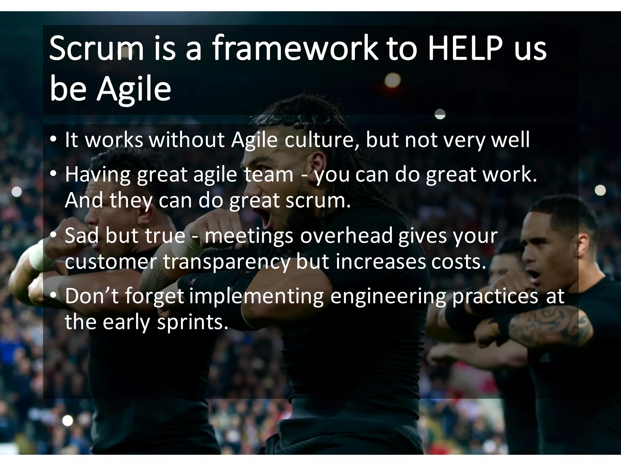 Scrum	is	a	framework	to	HELP	us	
be	Agile
• It	works	without	Agile	culture,	but	not	very	well
• Having	great	agile	team	- you	can	do	great	work.	
And	they	can	do	great	scrum.	
• Sad	but	true	- meetings	overhead	gives	your	
customer	transparency	but	increases	costs.
• Don’t	forget	implementing	engineering	practices	at	
the	early	sprints.
 