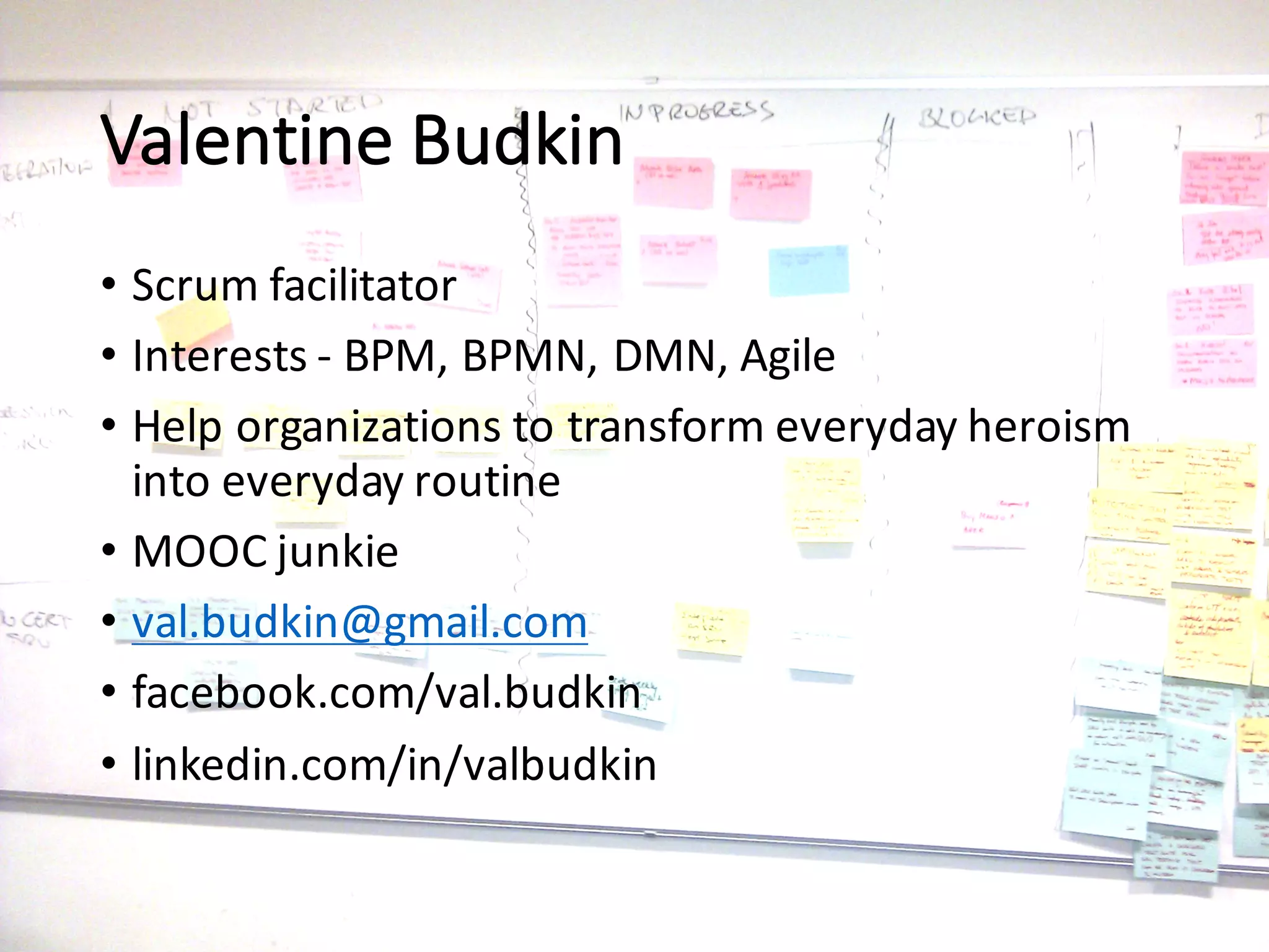 Valentine	Budkin
• Scrum	facilitator
• Interests	- BPM,	BPMN,	DMN,	Agile
• Help	organizations	to	transform	everyday	heroism	
into	everyday	routine
• MOOC	junkie
• val.budkin@gmail.com
• facebook.com/val.budkin
• linkedin.com/in/valbudkin
 