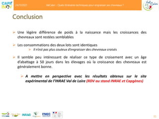 Conclusion
 Une légère différence de poids à la naissance mais les croissances des
chevreaux sont restées semblables
 Les consommations des deux lots sont identiques
 Il n’est pas plus couteux d’engraisser des chevreaux croisés
 Il semble peu intéressant de réaliser ce type de croisement avec un âge
d’abattage à 50 jours dans les élevages où la croissance des chevreaux est
généralement bonne.
 A mettre en perspective avec les résultats obtenus sur le site
expérimental de l’INRAE Val de Loire (RDV au stand INRAE et Capgènes)
35
24/11/2021 ValCabri - Quels itinéraires techniques pour engraisser ses chevreaux ?
 