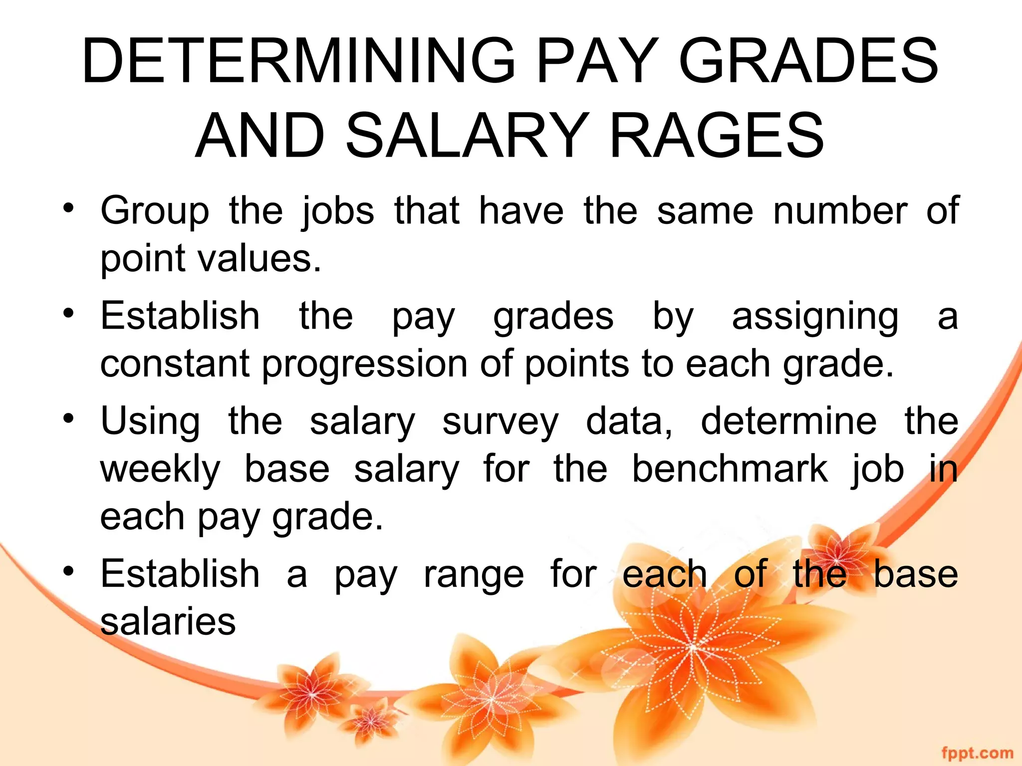 DETERMINING PAY GRADES 
AND SALARY RAGES 
• Group the jobs that have the same number of 
point values. 
• Establish the pay grades by assigning a 
constant progression of points to each grade. 
• Using the salary survey data, determine the 
weekly base salary for the benchmark job in 
each pay grade. 
• Establish a pay range for each of the base 
salaries 
 