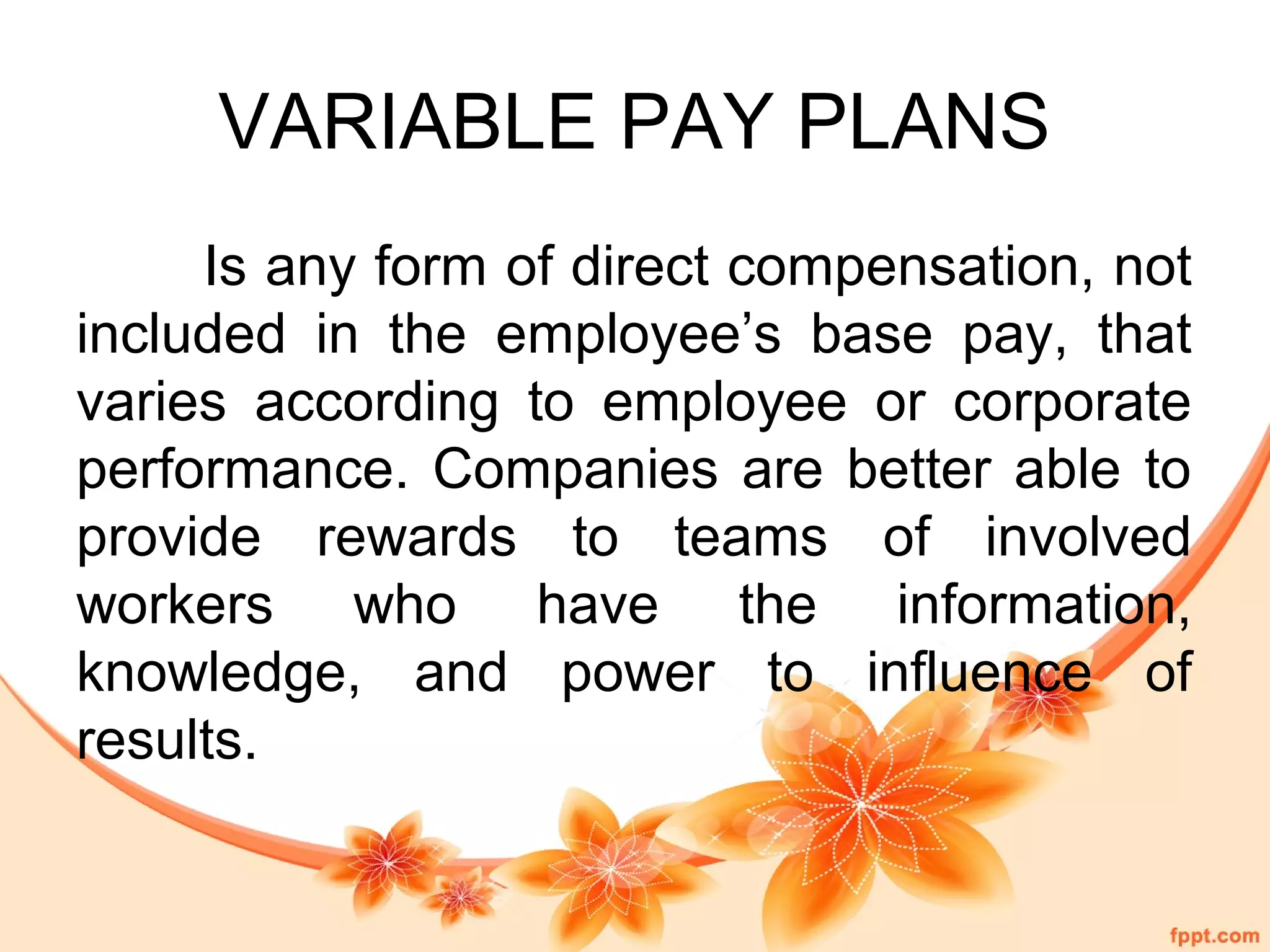 VARIABLE PAY PLANS 
Is any form of direct compensation, not 
included in the employee’s base pay, that 
varies according to employee or corporate 
performance. Companies are better able to 
provide rewards to teams of involved 
workers who have the information, 
knowledge, and power to influence of 
results. 
 