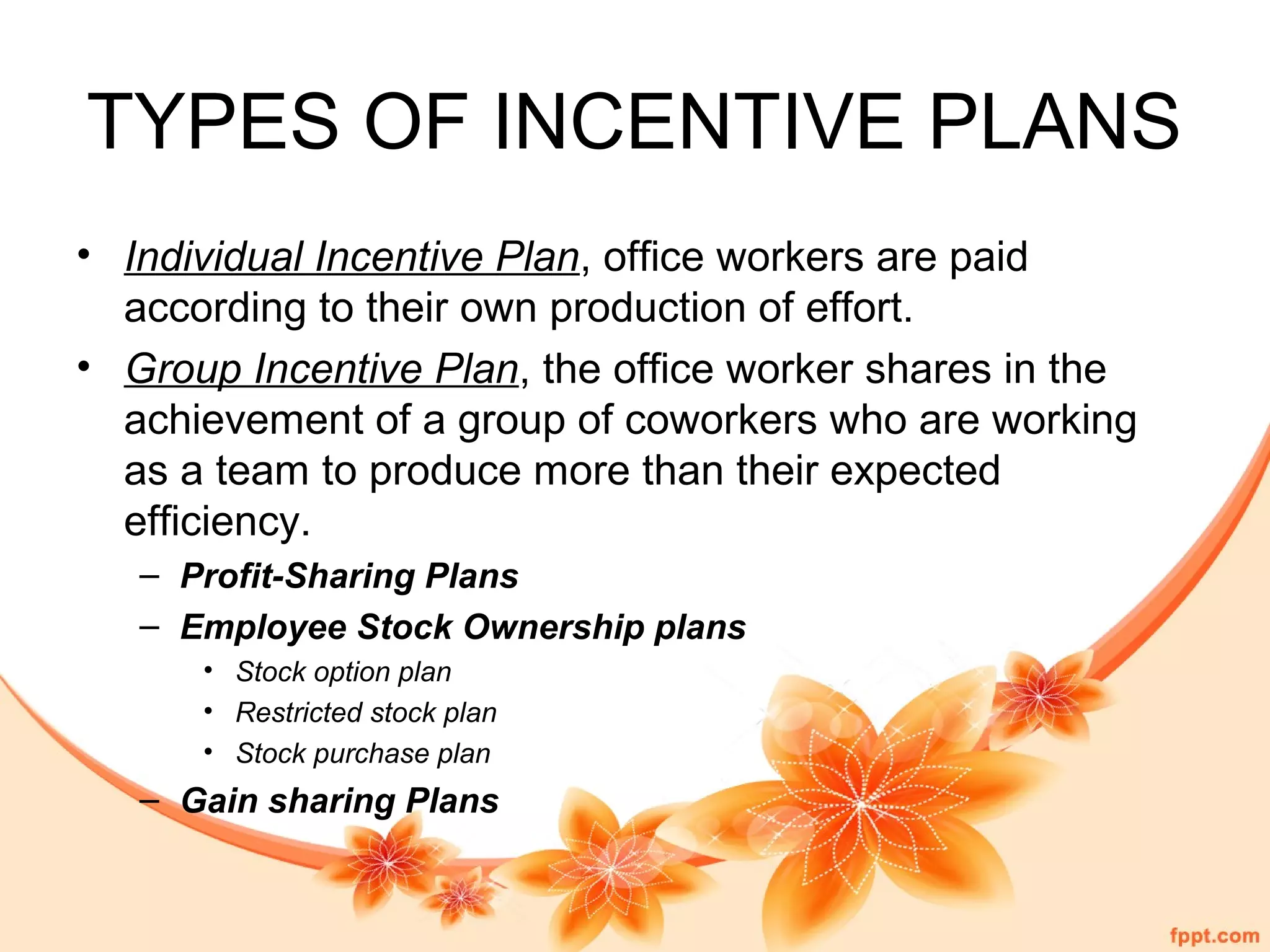 TYPES OF INCENTIVE PLANS 
• Individual Incentive Plan, office workers are paid 
according to their own production of effort. 
• Group Incentive Plan, the office worker shares in the 
achievement of a group of coworkers who are working 
as a team to produce more than their expected 
efficiency. 
– Profit-Sharing Plans 
– Employee Stock Ownership plans 
• Stock option plan 
• Restricted stock plan 
• Stock purchase plan 
– Gain sharing Plans 
 