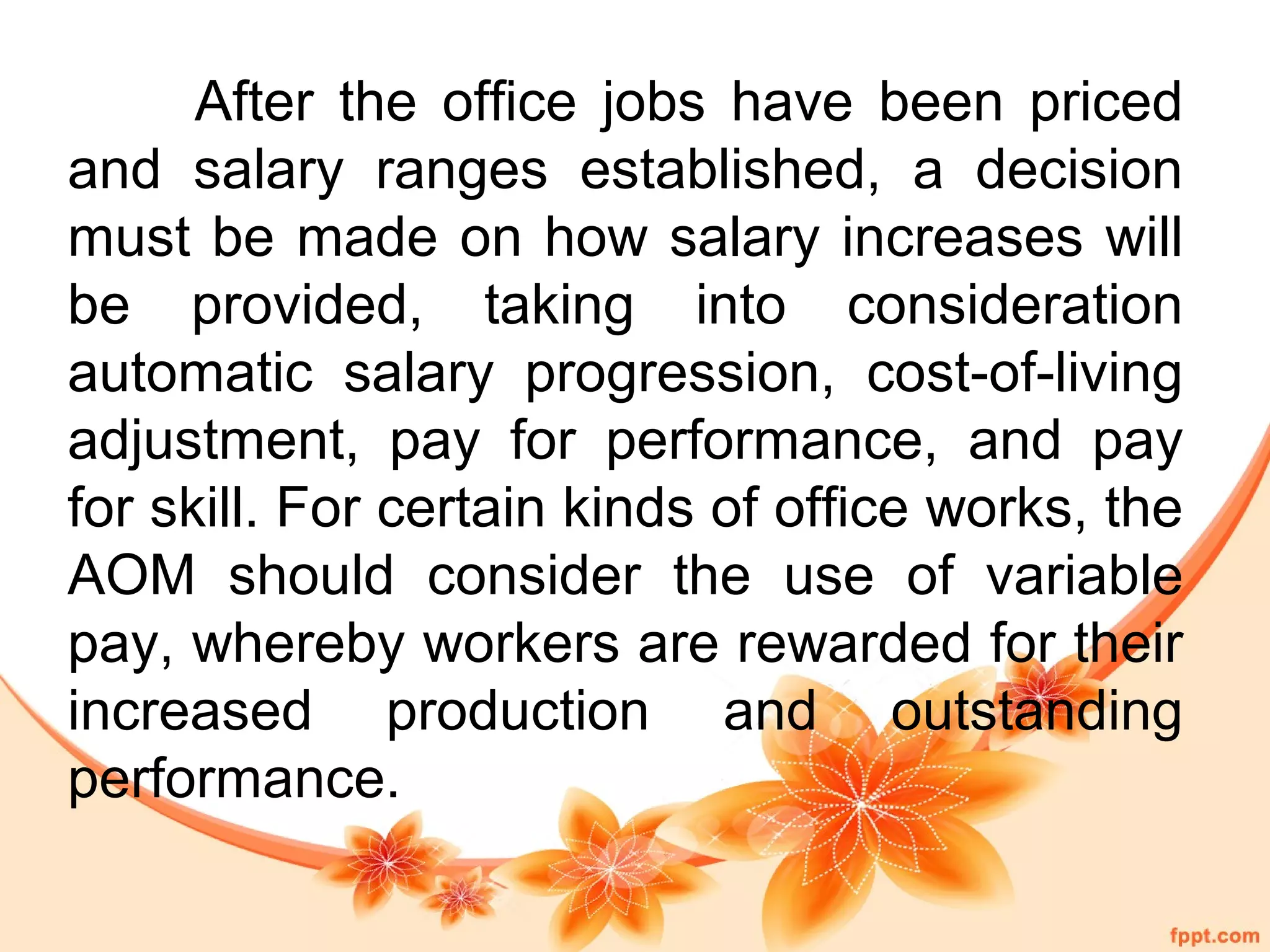 After the office jobs have been priced 
and salary ranges established, a decision 
must be made on how salary increases will 
be provided, taking into consideration 
automatic salary progression, cost-of-living 
adjustment, pay for performance, and pay 
for skill. For certain kinds of office works, the 
AOM should consider the use of variable 
pay, whereby workers are rewarded for their 
increased production and outstanding 
performance. 
