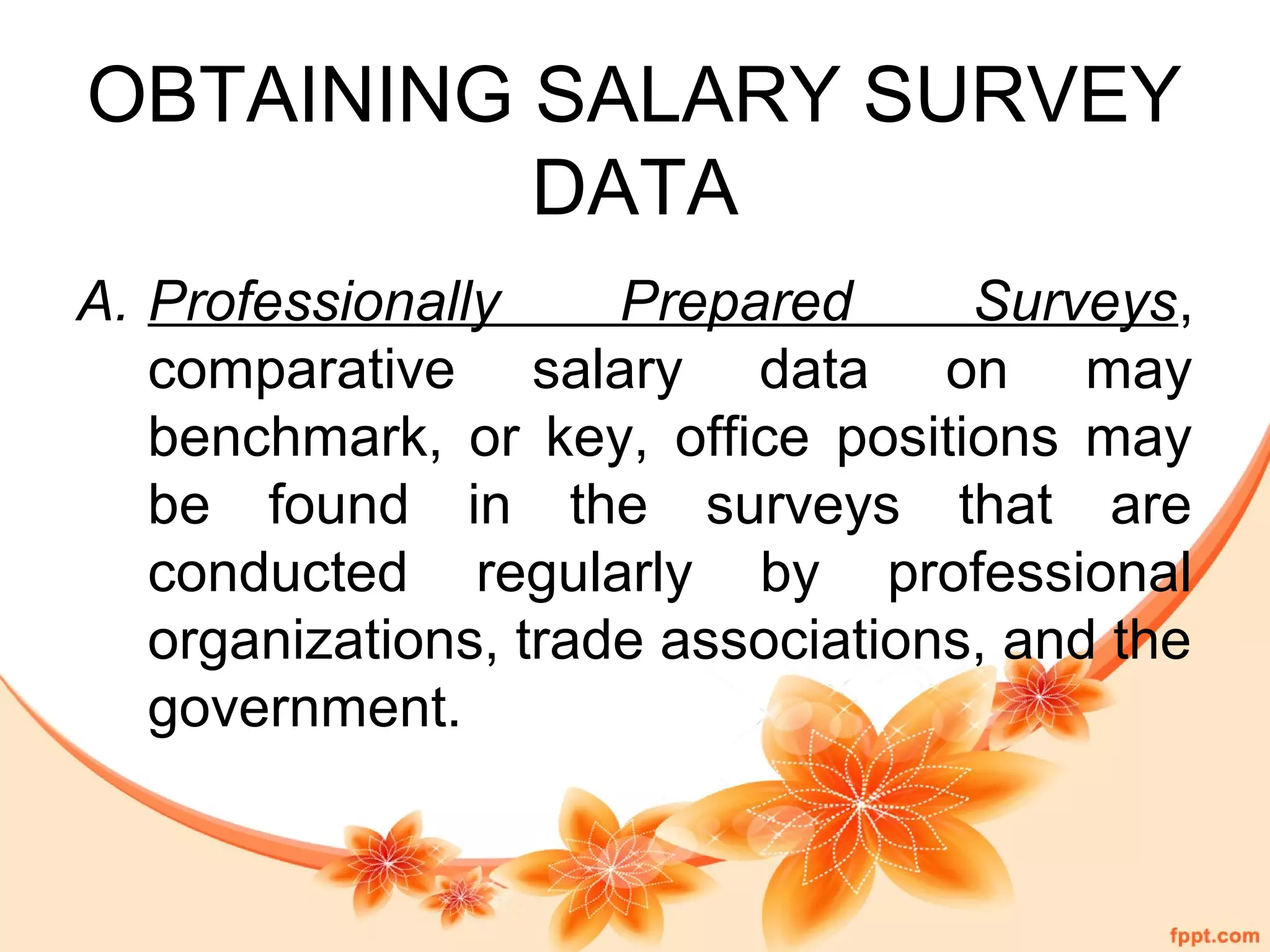 OBTAINING SALARY SURVEY 
DATA 
A. Professionally Prepared Surveys, 
comparative salary data on may 
benchmark, or key, office positions may 
be found in the surveys that are 
conducted regularly by professional 
organizations, trade associations, and the 
government. 
 