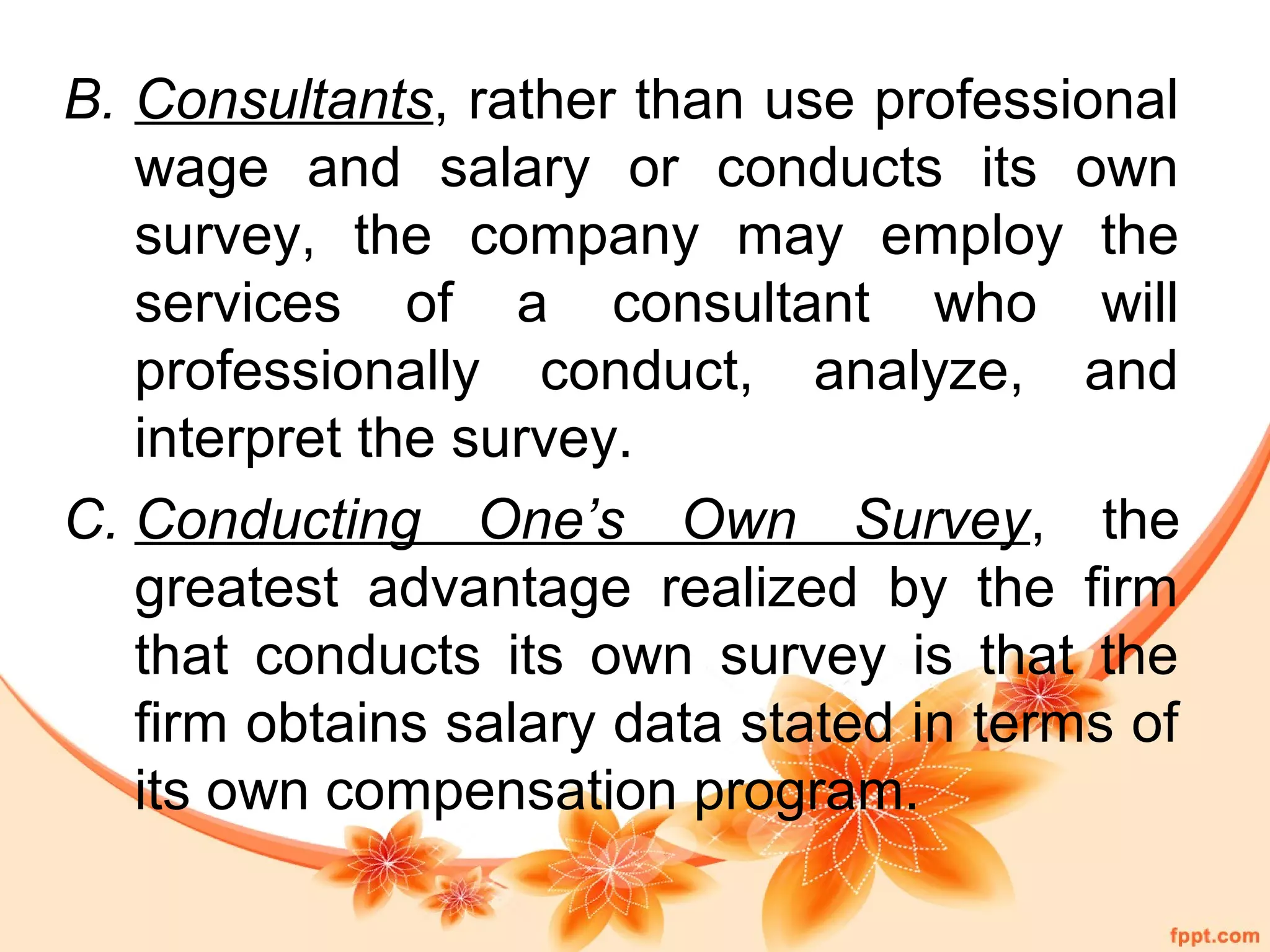 B. Consultants, rather than use professional 
wage and salary or conducts its own 
survey, the company may employ the 
services of a consultant who will 
professionally conduct, analyze, and 
interpret the survey. 
C. Conducting One’s Own Survey, the 
greatest advantage realized by the firm 
that conducts its own survey is that the 
firm obtains salary data stated in terms of 
its own compensation program. 
 