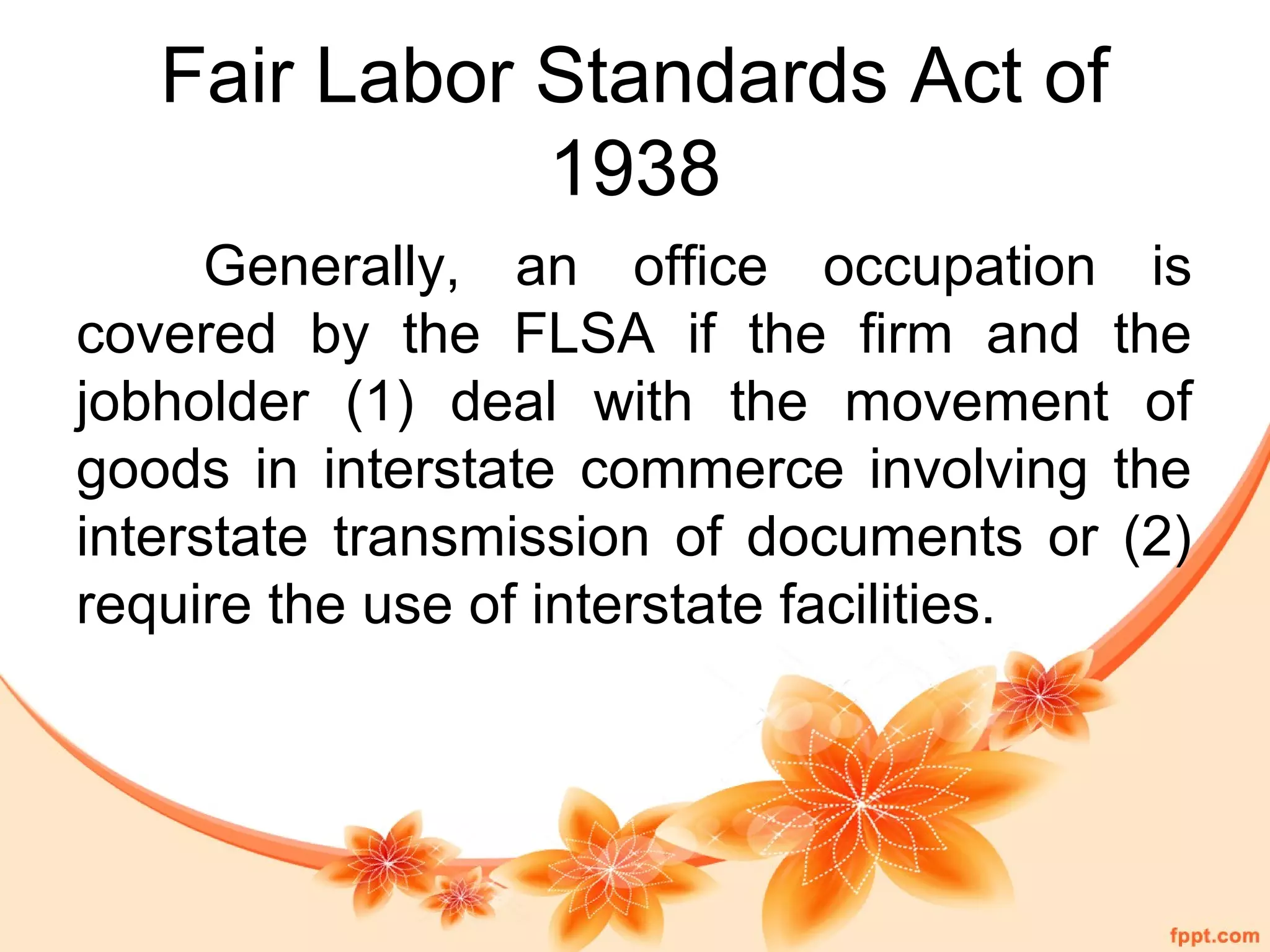 Fair Labor Standards Act of 
1938 
Generally, an office occupation is 
covered by the FLSA if the firm and the 
jobholder (1) deal with the movement of 
goods in interstate commerce involving the 
interstate transmission of documents or (2) 
require the use of interstate facilities. 
 