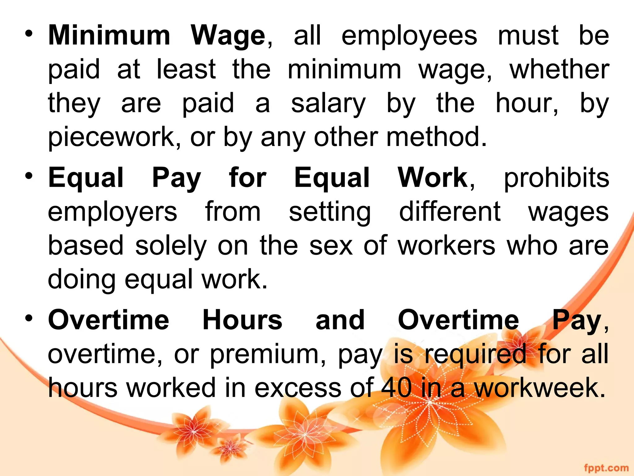 • Minimum Wage, all employees must be 
paid at least the minimum wage, whether 
they are paid a salary by the hour, by 
piecework, or by any other method. 
• Equal Pay for Equal Work, prohibits 
employers from setting different wages 
based solely on the sex of workers who are 
doing equal work. 
• Overtime Hours and Overtime Pay, 
overtime, or premium, pay is required for all 
hours worked in excess of 40 in a workweek. 
 