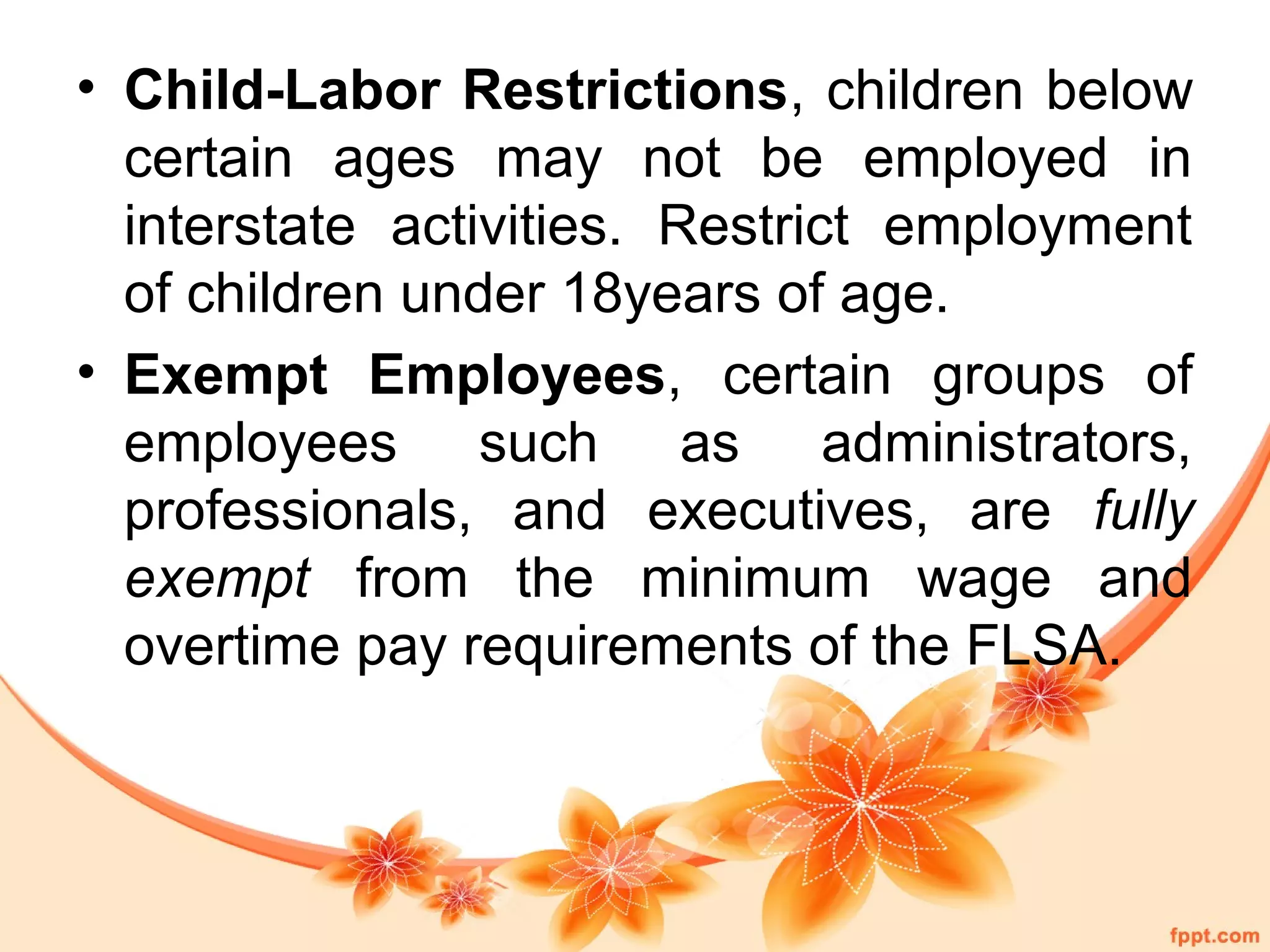 • Child-Labor Restrictions, children below 
certain ages may not be employed in 
interstate activities. Restrict employment 
of children under 18years of age. 
• Exempt Employees, certain groups of 
employees such as administrators, 
professionals, and executives, are fully 
exempt from the minimum wage and 
overtime pay requirements of the FLSA. 
 