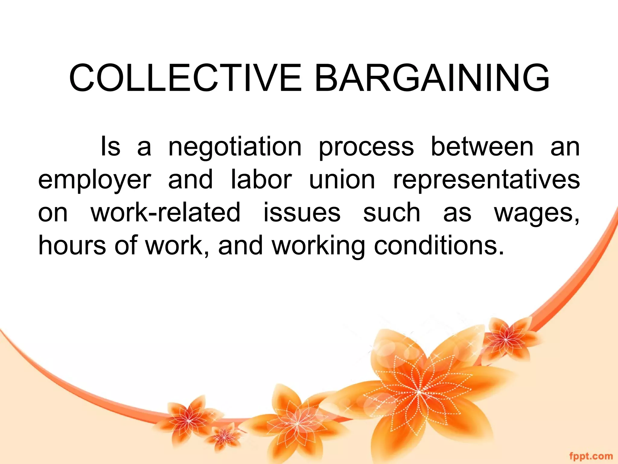 COLLECTIVE BARGAINING 
Is a negotiation process between an 
employer and labor union representatives 
on work-related issues such as wages, 
hours of work, and working conditions. 
 