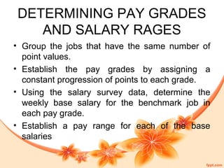 DETERMINING PAY GRADES 
AND SALARY RAGES 
• Group the jobs that have the same number of 
point values. 
• Establish the pay grades by assigning a 
constant progression of points to each grade. 
• Using the salary survey data, determine the 
weekly base salary for the benchmark job in 
each pay grade. 
• Establish a pay range for each of the base 
salaries 
 