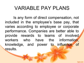 VARIABLE PAY PLANS 
Is any form of direct compensation, not 
included in the employee’s base pay, that 
varies according to employee or corporate 
performance. Companies are better able to 
provide rewards to teams of involved 
workers who have the information, 
knowledge, and power to influence of 
results. 
 