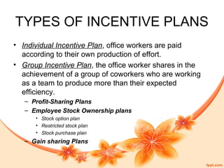 TYPES OF INCENTIVE PLANS 
• Individual Incentive Plan, office workers are paid 
according to their own production of effort. 
• Group Incentive Plan, the office worker shares in the 
achievement of a group of coworkers who are working 
as a team to produce more than their expected 
efficiency. 
– Profit-Sharing Plans 
– Employee Stock Ownership plans 
• Stock option plan 
• Restricted stock plan 
• Stock purchase plan 
– Gain sharing Plans 
 