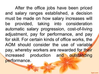 After the office jobs have been priced 
and salary ranges established, a decision 
must be made on how salary increases will 
be provided, taking into consideration 
automatic salary progression, cost-of-living 
adjustment, pay for performance, and pay 
for skill. For certain kinds of office works, the 
AOM should consider the use of variable 
pay, whereby workers are rewarded for their 
increased production and outstanding 
performance. 
