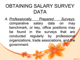 OBTAINING SALARY SURVEY 
DATA 
A. Professionally Prepared Surveys, 
comparative salary data on may 
benchmark, or key, office positions may 
be found in the surveys that are 
conducted regularly by professional 
organizations, trade associations, and the 
government. 
 