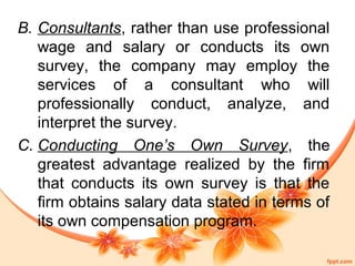 B. Consultants, rather than use professional 
wage and salary or conducts its own 
survey, the company may employ the 
services of a consultant who will 
professionally conduct, analyze, and 
interpret the survey. 
C. Conducting One’s Own Survey, the 
greatest advantage realized by the firm 
that conducts its own survey is that the 
firm obtains salary data stated in terms of 
its own compensation program. 
 