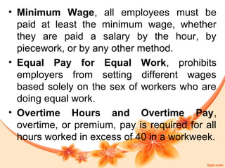 • Minimum Wage, all employees must be 
paid at least the minimum wage, whether 
they are paid a salary by the hour, by 
piecework, or by any other method. 
• Equal Pay for Equal Work, prohibits 
employers from setting different wages 
based solely on the sex of workers who are 
doing equal work. 
• Overtime Hours and Overtime Pay, 
overtime, or premium, pay is required for all 
hours worked in excess of 40 in a workweek. 
 