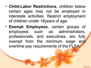 • Child-Labor Restrictions, children below 
certain ages may not be employed in 
interstate activities. Restrict employment 
of children under 18years of age. 
• Exempt Employees, certain groups of 
employees such as administrators, 
professionals, and executives, are fully 
exempt from the minimum wage and 
overtime pay requirements of the FLSA. 
 