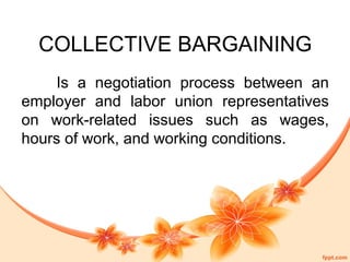 COLLECTIVE BARGAINING 
Is a negotiation process between an 
employer and labor union representatives 
on work-related issues such as wages, 
hours of work, and working conditions. 
 