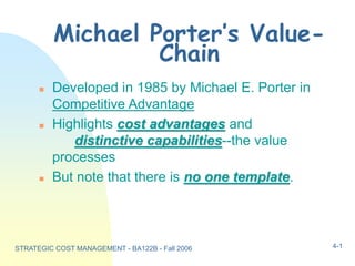STRATEGIC COST MANAGEMENT - BA122B - Fall 2006 4-1
Michael Porter’s Value-
Chain
 Developed in 1985 by Michael E. Porter in
Competitive Advantage
 Highlights cost advantages and
distinctive capabilities--the value
processes
 But note that there is no one template.
 
