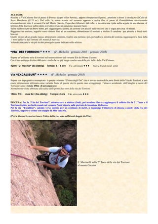 ACCESSO:
Risalire la Val Chisone fino al paese di Pinasca (dopo Villar Perosa).; appena oltrepassato il paese, prendere a destra la strada per il Colle di
Serre Marchetto (1153 m.). Dal colle, la strada scende sul versante opposto e arriva fino al paese di Grandubbione attraversando
orizzontalmente tutto il versante Est del Monte Cucetto. Dopo due chilometri dal colle, si incontra una ripida salita seguita da una discesa; al
termine della discesa e subito dopo aver attraversato un canalone, lasciare l'auto.
Salire nel bosco per un breve tratto, poi raggiungere a destra, un costone con piccoli salti rocciosi che si segue per circa 10 minuti.
Raggiunto un sentiero, seguirlo verso sinistra fino ad un canalone; abbandonare il sentiero e risalire il canalone per pietraie e brevi tratti
boscosi.
Giunti vicino ad un grande masso, attraversare a sinistra, risalire una pietraia e poi, portandosi a sinistra del costone, raggiungere la base della
1a
torre della via dei Torrioni (35 minuti di marcia).
Volendo attaccare le vie più in alto proseguire come indicato sullo schizzo.
“VIA DEI TORRIONI ”  (F. Michelin gennaio 2002 – gennaio 2003)
Supera un’evidente serie di torrioni sul settore sinistro del versante Est del Monte Cucetto.
Con il suo sviluppo di oltre 400 metri risulta la via più lunga e anche una delle più belle della Val Chisone.
420m TD max 6a+ (5c obblig) Tempo: 5 – 6 ore Via attrezzata  (nuts e friends medi utili)
Via “EXCALIBUR”  (F. Michelin gennaio 2003)
Supera con impegnativa arrampicata la parete chiamata “Chiusa degli Dei” che si trova a destra della parte finale della Via dei Torrioni, e può
essere ottimamente utilizzata come variante finale di questa via (in questo caso si raggiunge l’attacco scendendo dall’intaglio a monte del
Torrione Gaido (totale 450m di arrampicata)
Normalmente viene abbinata alla salita delle prime due torri della via dei Torrioni.
150m TD+ max 6c+ (6a obblig) Tempo: 2 ore Via attrezzata 
DISCESA: Per la “Via dei Torrioni”, attraversare a sinistra (Sud), poi scendere fino a raggiungere il colletto fra la 2a
Torre e il
Torrione Gaido: un facile canale sul versante Nord riporta sulle pietraie del canalone di discesa.
Per la via ”Excalibur”, salendo verso sinistra per un centinaio di metri, si raggiunge l’itinerario di discesa a piedi della via dei
Torrioni, oppure si scende con doppie da 50m sulla via.
(Per le discese fra un torrione e l’altro della via, sono sufficienti doppie da 25m)
F. Martinelli sulla 2° Torre della via dei Torrioni
al monte Cucetto
 