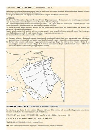 Val Chisone ROCCA DEL PELVO Parete Ovest 1869 m.
La Rocca del Pelvo è un’evidente parete rocciosa situata sui pendii erbosi del versante meridionale del Monte Bocciarda; alta circa 200 metri,
presenta diversi settori costituiti da placche di ottimo gneiss.
La via qui descritta supera con impegnativa arrampicata le compatte placche del versante ovest.
ACCESSO:
Risalire la Val Chisone fino al paese di Roreto; all’uscita del paese prendere a destra una stradina asfaltata e poi sterrata che
sale alla frazione di Chambellier (stessa strada che porta al Pilastro di Vignal).
Da Chambellier proseguire ancora su strada sterrata per altri 3.5 Km e, poco prima che la strada inizi a scendere, lasciare l’auto
in uno spiazzo dove parte un sentiero con indicazione por il Monte Bocciarda..
All’uscita del bosco seguire ancora il sentiero per una quindicina di minuti lungo una dorsale erbosa, poi prendere una
deviazione a destra (cartello indicatore).
Seguire quindi una traccia di sentiero che con percorso a mezza costa su pendii erbosi porta verso la parete, che si vede però
solo alla fine del percorso (1, 15 ora di marcia /il sentiero è segnalato con vernice rossa).
Per portarsi all’attacco della via esistono due possibilità:
a) Scendere sui prati a fianco della parete e costeggiarne la base fino all’attacco che si trova una decina di metri a destra del
punto più basso (si consiglia di non lasciare materiale alla base della via per evitare di dover ridiscendere per recuperarlo)
b) Portarsi sulla sommità della parete e raggiungere un ancoraggio per doppie che si trova circa 7 metri a destra di un
evidente pino. Calarsi alla base con 3 doppie da 50 metri (la seconda e terza doppia si effettuano sulle soste 4 e 2 della via /
necessario spostarsi verso sinistra per raggiungere la sosta 4))
“VERTICAL LIMIT”  (F. Michelin, F. Martinelli luglio 2004)
La via attacca una decina di metri a destra del punto più basso della parete e sale spostandosi leggermente verso destra.
Itinerario molto bello, fra i più impegnativi della Val Chisone.
SVILUPPO: 170 metri (6 tiri) DIFFICOLTA’: ED- max 7b, A0 (6b+ obblig.) Via attrezzata 
L1= 6a+ L2= 7b, A0 L3= 6c L4= 6c, A0 L5= 6c, 7a L6= 7a, 6a
MATERIALE NECESSARIO: 10 rinvii, 2 corde da 50 metri
DISCESA: Salendo verso sinistra si raggiunge il sentiero utilizzato per l’avvicinamento.
6a+
7b, Ao
6c, A0
6c, 7a
7a
6c
6a
 