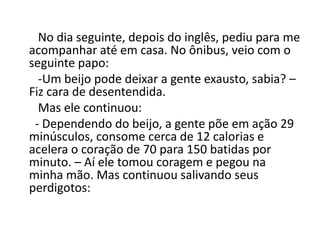 No dia seguinte, depois do inglês, pediu para me
acompanhar até em casa. No ônibus, veio com o
seguinte papo:
-Um beijo pode deixar a gente exausto, sabia? –
Fiz cara de desentendida.
Mas ele continuou:
- Dependendo do beijo, a gente põe em ação 29
minúsculos, consome cerca de 12 calorias e
acelera o coração de 70 para 150 batidas por
minuto. – Aí ele tomou coragem e pegou na
minha mão. Mas continuou salivando seus
perdigotos:
 