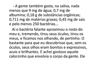 - A gente também gasta, na saliva, nada
menos que 9 mg de água; 0,7 mg de
albumina; 0,18 g de substâncias orgânicas;
0,711 mg de matérias graxas; 0,45 mg de sais
e pelo menos 250 bactérias...
Aí o bactéria falante aproximou o rosto do
meu e, tremendo, tirou seus óculos, tirou os
meus, e ficamos nos olhando, de pertinho. O
bastante para que eu descobrisse que, sem os
óculos, seus olhos eram bonitos e expressivos,
azuis e brilhantes. E achei gostoso aquele
calorzinho que envolvia o corpo da gente. Ele
 
