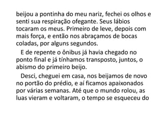 beijou a pontinha do meu nariz, fechei os olhos e
senti sua respiração ofegante. Seus lábios
tocaram os meus. Primeiro de leve, depois com
mais força, e então nos abraçamos de bocas
coladas, por alguns segundos.
E de repente o ônibus já havia chegado no
ponto final e já tínhamos transposto, juntos, o
abismo do primeiro beijo.
Desci, cheguei em casa, nos beijamos de novo
no portão do prédio, e aí ficamos apaixonados
por várias semanas. Até que o mundo rolou, as
luas vieram e voltaram, o tempo se esqueceu do
 