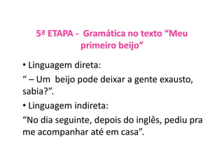 5ª ETAPA - Gramática no texto “Meu
primeiro beijo”
• Linguagem direta:
“ – Um beijo pode deixar a gente exausto,
sabia?”.
• Linguagem indireta:
“No dia seguinte, depois do inglês, pediu pra
me acompanhar até em casa”.
 