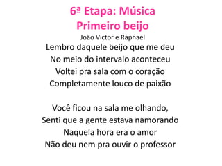 6ª Etapa: Música
Primeiro beijo
João Victor e Raphael
Lembro daquele beijo que me deu
No meio do intervalo aconteceu
Voltei pra sala com o coração
Completamente louco de paixão
Você ficou na sala me olhando,
Senti que a gente estava namorando
Naquela hora era o amor
Não deu nem pra ouvir o professor
 