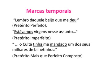 Marcas temporais
“Lembro daquele beijo que me deu.”
(Pretérito Perfeito).
“Estávamos virgens nesse assunto...”
(Pretérito Imperfeito)
“ ... o Culta tinha me mandado um dos seus
milhares de bilhetinhos:”
(Pretérito Mais que Perfeito Composto)
 