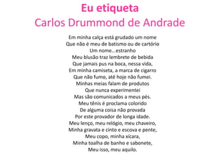 Eu etiqueta
Carlos Drummond de Andrade
Em minha calça está grudado um nome
Que não é meu de batismo ou de cartório
Um nome...estranho
Meu blusão traz lembrete de bebida
Que jamais pus na boca, nessa vida,
Em minha camiseta, a marca de cigarro
Que não fumo, até hoje não fumei.
Minhas meias falam de produtos
Que nunca experimentei
Mas são comunicados a meus pés.
Meu tênis é proclama colorido
De alguma coisa não provada
Por este provador de longa idade.
Meu lenço, meu relógio, meu chaveiro,
Minha gravata e cinto e escova e pente,
Meu copo, minha xícara,
Minha toalha de banho e sabonete,
Meu isso, meu aquilo.
 