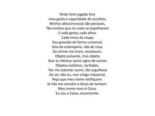 Onde terei jogado fora
meu gosto e capacidade de escolher,
Minhas idiossincrasias tão pessoais,
Tão minhas que no rosto se espelhavam
E cada gesto, cada olhar,
Cada vinco da roupa
Sou gravado de forma universal,
Saio da estamparia, não de casa,
Da vitrine me tiram, recolocam,
Objeto pulsante, mas objeto
Que se oferece como signo de outros
Objetos estáticos, tarifados.
Por me ostentar assim, tão orgulhoso
De ser não eu, mar artigo industrial,
Peço que meu nome retifiquem.
Já não me convém o título de homem.
Meu nome novo é Coisa.
Eu sou a Coisa, coisamente.
 