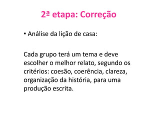 2ª etapa: Correção
• Análise da lição de casa:
Cada grupo terá um tema e deve
escolher o melhor relato, segundo os
critérios: coesão, coerência, clareza,
organização da história, para uma
produção escrita.
 