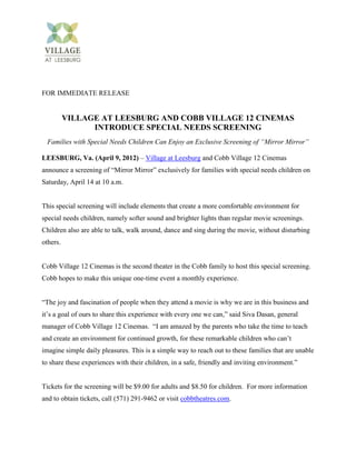 FOR IMMEDIATE RELEASE


          VILLAGE AT LEESBURG AND COBB VILLAGE 12 CINEMAS
                INTRODUCE SPECIAL NEEDS SCREENING
  Families with Special Needs Children Can Enjoy an Exclusive Screening of “Mirror Mirror”

LEESBURG, Va. (April 9, 2012) – Village at Leesburg and Cobb Village 12 Cinemas
announce a screening of “Mirror Mirror” exclusively for families with special needs children on
Saturday, April 14 at 10 a.m.


This special screening will include elements that create a more comfortable environment for
special needs children, namely softer sound and brighter lights than regular movie screenings.
Children also are able to talk, walk around, dance and sing during the movie, without disturbing
others.


Cobb Village 12 Cinemas is the second theater in the Cobb family to host this special screening.
Cobb hopes to make this unique one-time event a monthly experience.


“The joy and fascination of people when they attend a movie is why we are in this business and
it’s a goal of ours to share this experience with every one we can,” said Siva Dasan, general
manager of Cobb Village 12 Cinemas. “I am amazed by the parents who take the time to teach
and create an environment for continued growth, for these remarkable children who can’t
imagine simple daily pleasures. This is a simple way to reach out to these families that are unable
to share these experiences with their children, in a safe, friendly and inviting environment.”


Tickets for the screening will be $9.00 for adults and $8.50 for children. For more information
and to obtain tickets, call (571) 291-9462 or visit cobbtheatres.com.
 