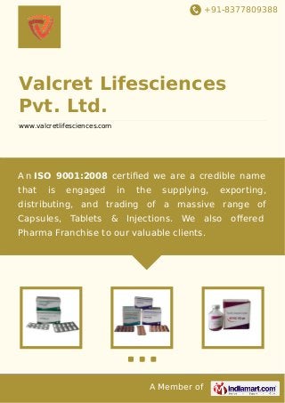 +91-8377809388
A Member of
Valcret Lifesciences
Pvt. Ltd.
www.valcretlifesciences.com
A n ISO 9001:2008 certiﬁed we are a credible name
that is engaged in the supplying, exporting,
distributing, and trading of a massive range of
Capsules, Tablets & Injections. We also oﬀered
Pharma Franchise to our valuable clients.
 