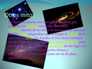 Otros mitos
 En algunas culturas está asociada a caminos, por
 ejemplo, los vikingos creían que llevaba al
 Valhalla, destino de las almas de los muertos, mientras
 que los celtas aseguraban que se dirigía al castillo de la
 reina de las hadas. En España, la Vía Láctea también
 recibe el nombre popular de Camino de Santiago, pues
 era usada como guía por los peregrinos de ese lugar. En
 otros casos, como en las alegorías chinas y
 japonesas, se refieren a ella como un río de plata
 celestial.
 