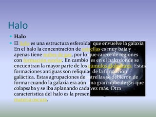 Halo
 Halo
 El halo es una estructura esferoidal que envuelve la galaxia.
  En el halo la concentración de estrellas es muy baja y
  apenas tiene nubes de gas, por lo que carece de regiones
  con formación estelar. En cambio, es en el halo donde se
  encuentran la mayor parte de los cúmulos globulares. Estas
  formaciones antiguas son reliquias de la formación
  galáctica. Estas agrupaciones de estrellas se debieron de
  formar cuando la galaxia era aún una gran nube de gas que
  colapsaba y se iba aplanando cada vez más. Otra
  característica del halo es la presencia de gran cantidad de
  materia oscura.
 