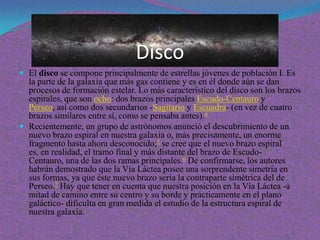 Disco
 El disco se compone principalmente de estrellas jóvenes de población I. Es
  la parte de la galaxia que más gas contiene y es en él donde aún se dan
  procesos de formación estelar. Lo más característico del disco son los brazos
  espirales, que son ocho: dos brazos principales Escudo-Centauro y
  Perseo, así como dos secundarios -Sagitario y Escuadra- (en vez de cuatro
  brazos similares entre sí, como se pensaba antes).4
 Recientemente, un grupo de astrónomos anunció el descubrimiento de un
  nuevo brazo espiral en nuestra galaxia o, más precisamente, un enorme
  fragmento hasta ahora desconocido;5 se cree que el nuevo brazo espiral
  es, en realidad, el tramo final y más distante del brazo de Escudo-
  Centauro, una de las dos ramas principales.6 De confirmarse, los autores
  habrán demostrado que la Vía Láctea posee una sorprendente simetría en
  sus formas, ya que éste nuevo brazo sería la contraparte simétrica del de
  Perseo.7 Hay que tener en cuenta que nuestra posición en la Vía Láctea -a
  mitad de camino entre su centro y su borde y prácticamente en el plano
  galáctico- dificulta en gran medida el estudio de la estructura espiral de
  nuestra galaxia.
 