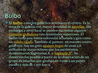 Bulbo
 El bulbo o núcleo galáctico se sitúa en el centro. Es la
  zona de la galaxia con mayor densidad de estrellas. Sin
  embargo, a nivel local se pueden encontrar algunos
  cúmulos globulares con densidades superiores. El
  bulbo tiene una forma esferoidal achatada y gira como
  un sólido rígido. También al parecer, en nuestro centro
  galáctico, hay un gran agujero negro de unas 2,6
  millones de masas solares que los astrónomos
  denominaron Sagittarius A, o Sagitario A*. Su
  detección fue posible a partir de la observación de un
  grupo de estrellas que giraban en torno a un punto
  oscuro a más de 1.500 km/s.
 