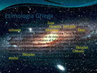 Etimología Griega
 Se cuenta que el dios griego Zeus, que era infiel a su
  esposa, tuvo un hijo llamado Heracles (Hércules, para los
  romanos) de su unión con Alcmena. Al enterarse, Hera
  hizo que Alcmena llevara en el vientre a Heracles por 10
  meses, y trató de deshacerse de éste mandando dos
  serpientes para que mataran al bebé cuando tenía ocho
  meses. Sin embargo, Heracles pudo librarse fácilmente de
  ellas estrangulándolas con sus pequeñas manos. Heracles
  resultó ser el favorito de Zeus. Sin embargo, el Oráculo
  decía que Heracles sólo sería un héroe, puesto que era
  mortal. Para ser un dios inmortal debía de demostrar una
  valentía digna de un Dios.
 