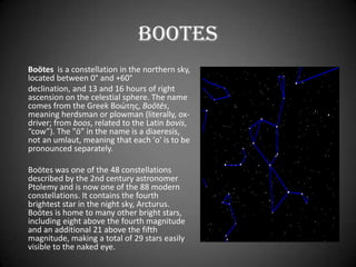 Bootes
Boötes is a constellation in the northern sky,
located between 0° and +60°
declination, and 13 and 16 hours of right
ascension on the celestial sphere. The name
comes from the Greek Βοώτης, Boōtēs,
meaning herdsman or plowman (literally, ox-
driver; from boos, related to the Latin bovis,
“cow”). The "ö" in the name is a diaeresis,
not an umlaut, meaning that each 'o' is to be
pronounced separately.

Boötes was one of the 48 constellations
described by the 2nd century astronomer
Ptolemy and is now one of the 88 modern
constellations. It contains the fourth
brightest star in the night sky, Arcturus.
Boötes is home to many other bright stars,
including eight above the fourth magnitude
and an additional 21 above the fifth
magnitude, making a total of 29 stars easily
visible to the naked eye.
 