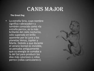 Canis Major
    The Great Dog

• La estrella Sirio, cuyo nombre
  significa «abrasador» y
  también conocida como «la
  estrella perro», es la más
  brillante del cielo nocturno,
  sólo superada en brillo
  aparente por la Luna y los
  planetas Venus, Júpiter y
  Marte. Debido a que durante
  el verano boreal es invisible,
  se pensaba antiguamente
  que su energía se sumaba a
  la del Sol para producir los
  días más calurosos o «días
  perro» («días caniculares»).
 