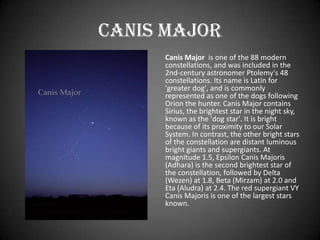 Canis Major
     Canis Major is one of the 88 modern
     constellations, and was included in the
     2nd-century astronomer Ptolemy's 48
     constellations. Its name is Latin for
     'greater dog', and is commonly
     represented as one of the dogs following
     Orion the hunter. Canis Major contains
     Sirius, the brightest star in the night sky,
     known as the 'dog star'. It is bright
     because of its proximity to our Solar
     System. In contrast, the other bright stars
     of the constellation are distant luminous
     bright giants and supergiants. At
     magnitude 1.5, Epsilon Canis Majoris
     (Adhara) is the second brightest star of
     the constellation, followed by Delta
     (Wezen) at 1.8, Beta (Mirzam) at 2.0 and
     Eta (Aludra) at 2.4. The red supergiant VY
     Canis Majoris is one of the largest stars
     known.
 