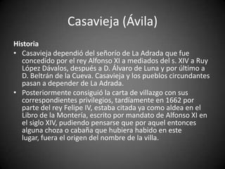 Casavieja (Ávila)
Historia
• Casavieja dependió del señorío de La Adrada que fue
   concedido por el rey Alfonso XI a mediados del s. XIV a Ruy
   López Dávalos, después a D. Álvaro de Luna y por último a
   D. Beltrán de la Cueva. Casavieja y los pueblos circundantes
   pasan a depender de La Adrada.
• Posteriormente consiguió la carta de villazgo con sus
   correspondientes privilegios, tardíamente en 1662 por
   parte del rey Felipe IV, estaba citada ya como aldea en el
   Libro de la Montería, escrito por mandato de Alfonso XI en
   el siglo XIV, pudiendo pensarse que por aquel entonces
   alguna choza o cabaña que hubiera habido en este
   lugar, fuera el origen del nombre de la villa.
 