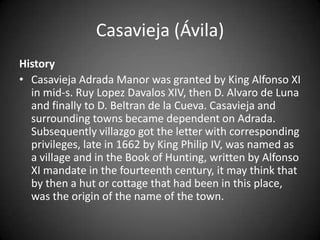 Casavieja (Ávila)
History
• Casavieja Adrada Manor was granted by King Alfonso XI
  in mid-s. Ruy Lopez Davalos XIV, then D. Alvaro de Luna
  and finally to D. Beltran de la Cueva. Casavieja and
  surrounding towns became dependent on Adrada.
  Subsequently villazgo got the letter with corresponding
  privileges, late in 1662 by King Philip IV, was named as
  a village and in the Book of Hunting, written by Alfonso
  XI mandate in the fourteenth century, it may think that
  by then a hut or cottage that had been in this place,
  was the origin of the name of the town.
 